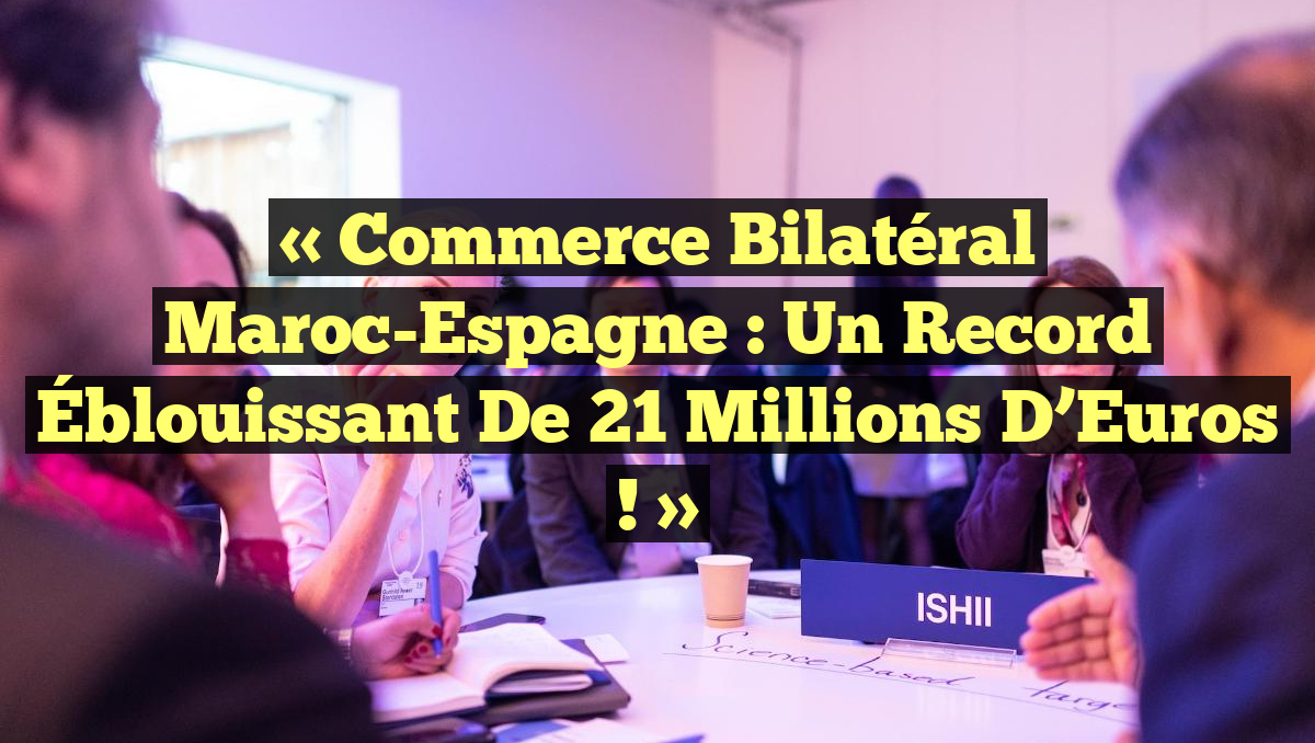 « Commerce Bilatéral Maroc-Espagne : Un Record Éblouissant de 21 Millions d&rsquo;Euros ! »