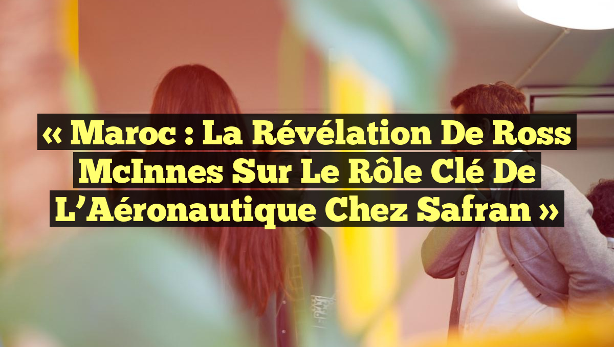 « Maroc : la Révélation de Ross McInnes sur le Rôle Clé de l&rsquo;Aéronautique chez Safran »