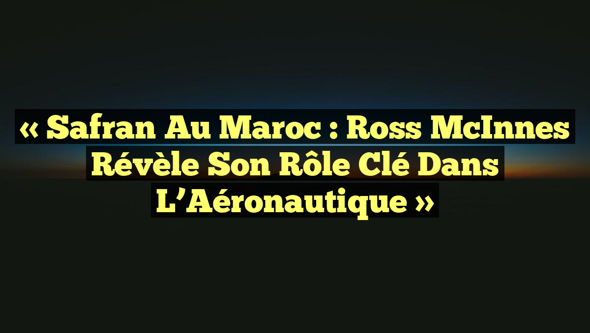 « Safran au Maroc : Ross McInnes Révèle son Rôle Clé dans l&rsquo;Aéronautique »