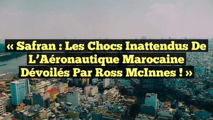 « Safran : Les Chocs Inattendus de l’Aéronautique Marocaine Dévoilés par Ross McInnes ! »