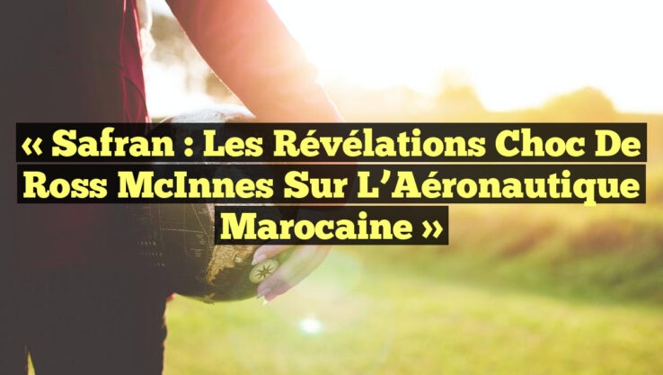« Safran : Les Révélations Choc de Ross McInnes sur l’Aéronautique Marocaine »