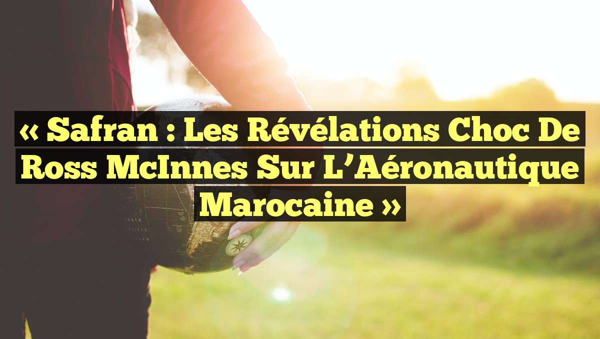 « Safran : Les Révélations Choc de Ross McInnes sur l&rsquo;Aéronautique Marocaine »