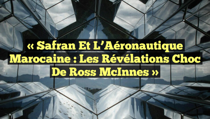 « Safran et l’Aéronautique Marocaine : Les Révélations Choc de Ross McInnes »