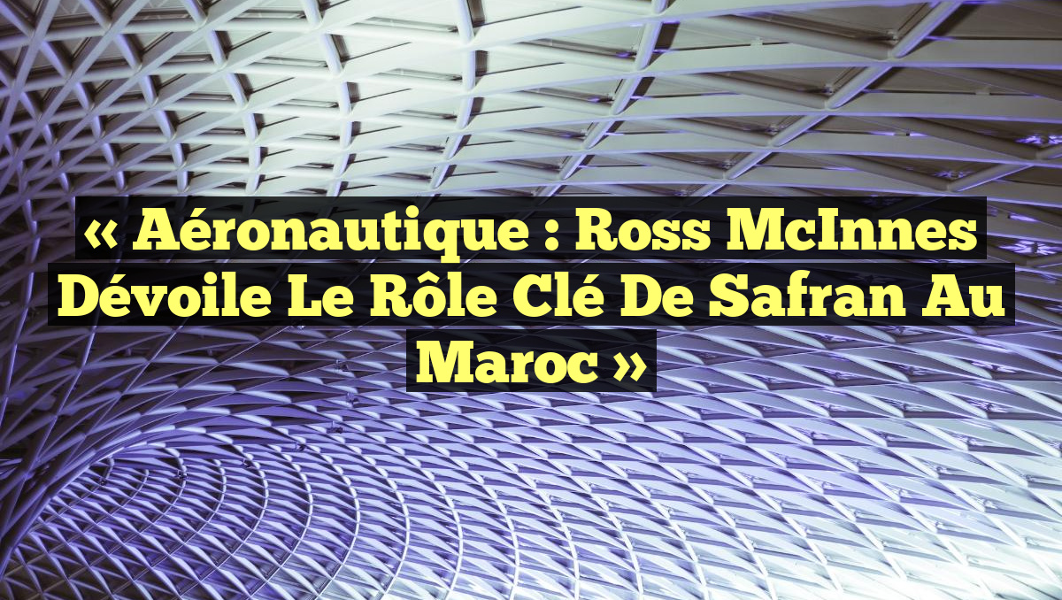 « Aéronautique : Ross McInnes Dévoile le Rôle Clé de Safran au Maroc »