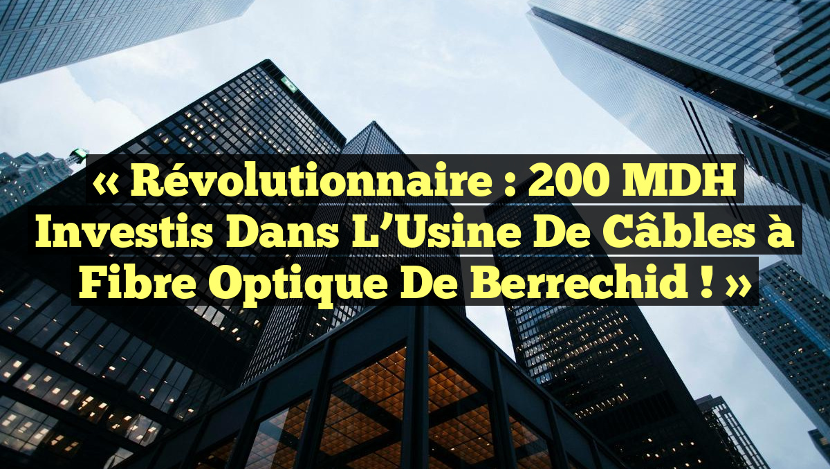 « Révolutionnaire : 200 MDH Investis dans l’Usine de Câbles à Fibre Optique de Berrechid ! »