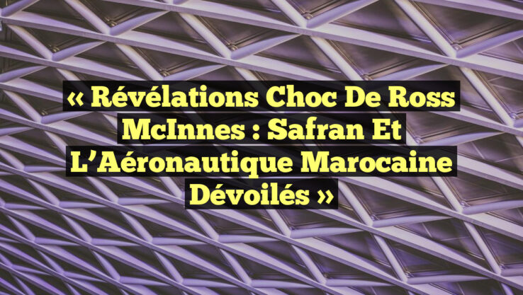 « Révélations Choc de Ross McInnes : Safran et l’Aéronautique Marocaine Dévoilés »