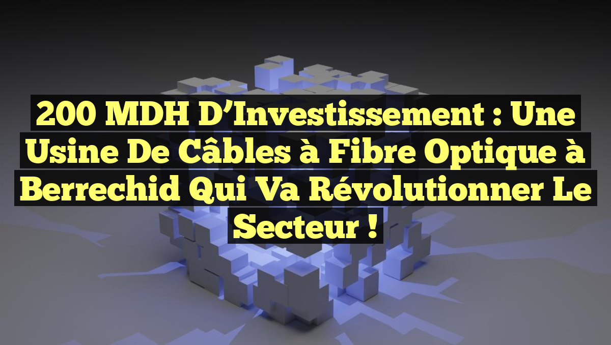 200 MDH d&rsquo;Investissement : Une Usine de Câbles à Fibre Optique à Berrechid qui Va Révolutionner le Secteur !