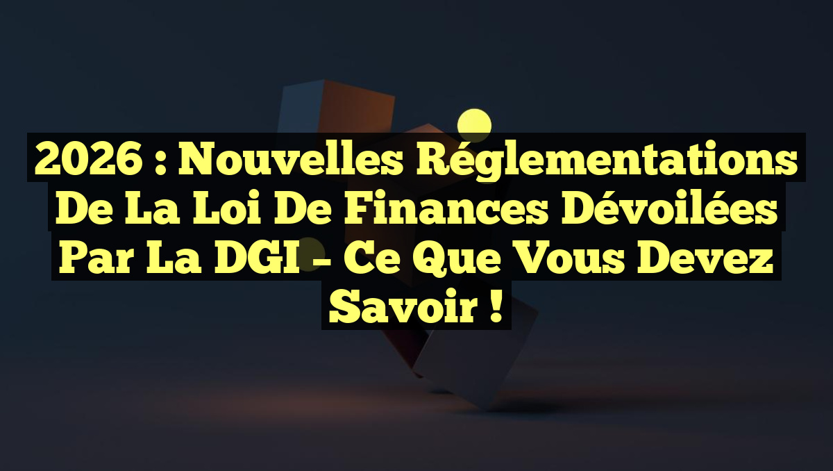 2026 : Nouvelles Réglementations de la Loi de Finances Dévoilées par la DGI – Ce que Vous Devez Savoir !