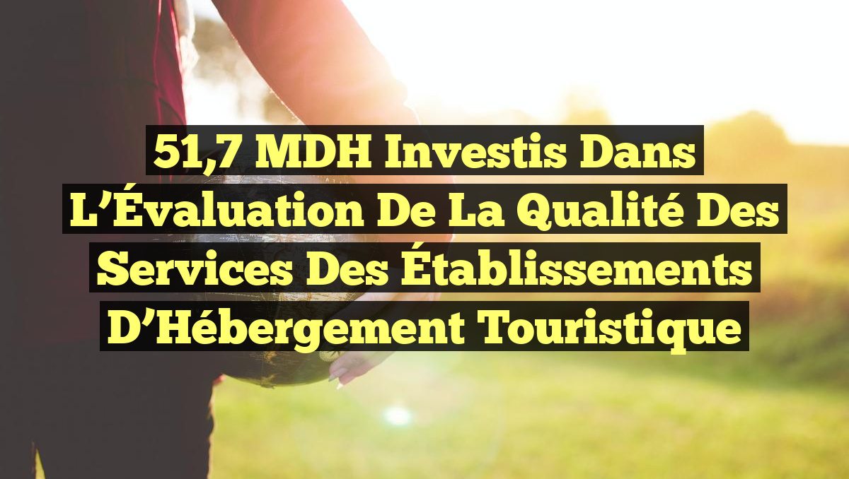 51,7 MDH Investis dans l&rsquo;Évaluation de la Qualité des Services des Établissements d&rsquo;Hébergement Touristique