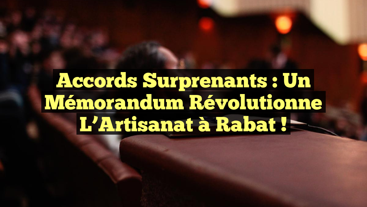 Accords Surprenants : Un Mémorandum Révolutionne l’Artisanat à Rabat !