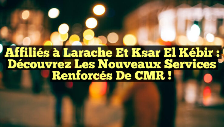Affiliés à Larache et Ksar El Kébir : Découvrez les Nouveaux Services Renforcés de CMR !