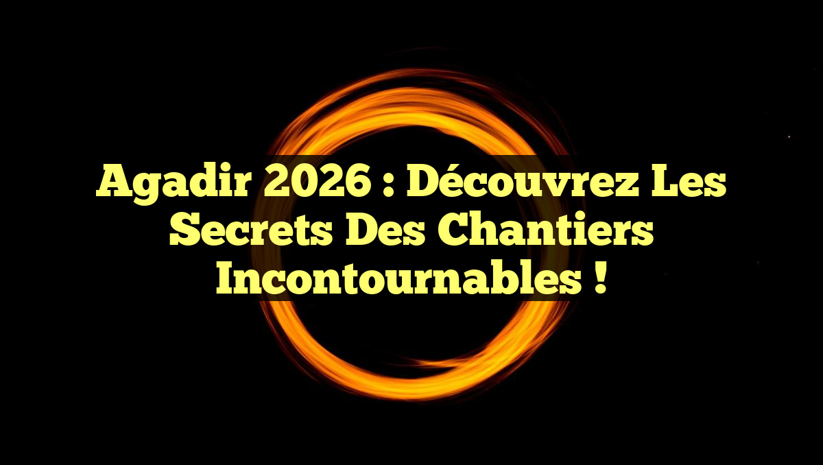 Agadir 2026 : Découvrez les Secrets des Chantiers Incontournables !