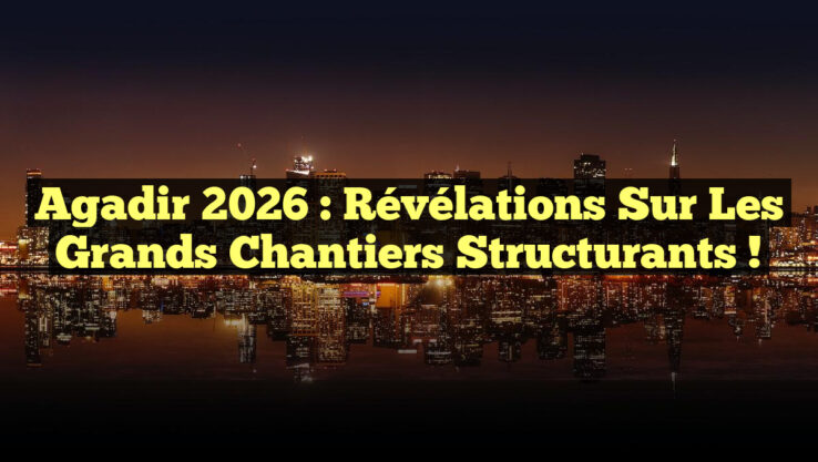 Agadir 2026 : Révélations sur les Grands Chantiers Structurants !