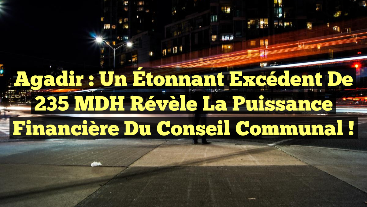 Agadir : Un Étonnant Excédent de 235 MDH Révèle la Puissance Financière du Conseil Communal !
