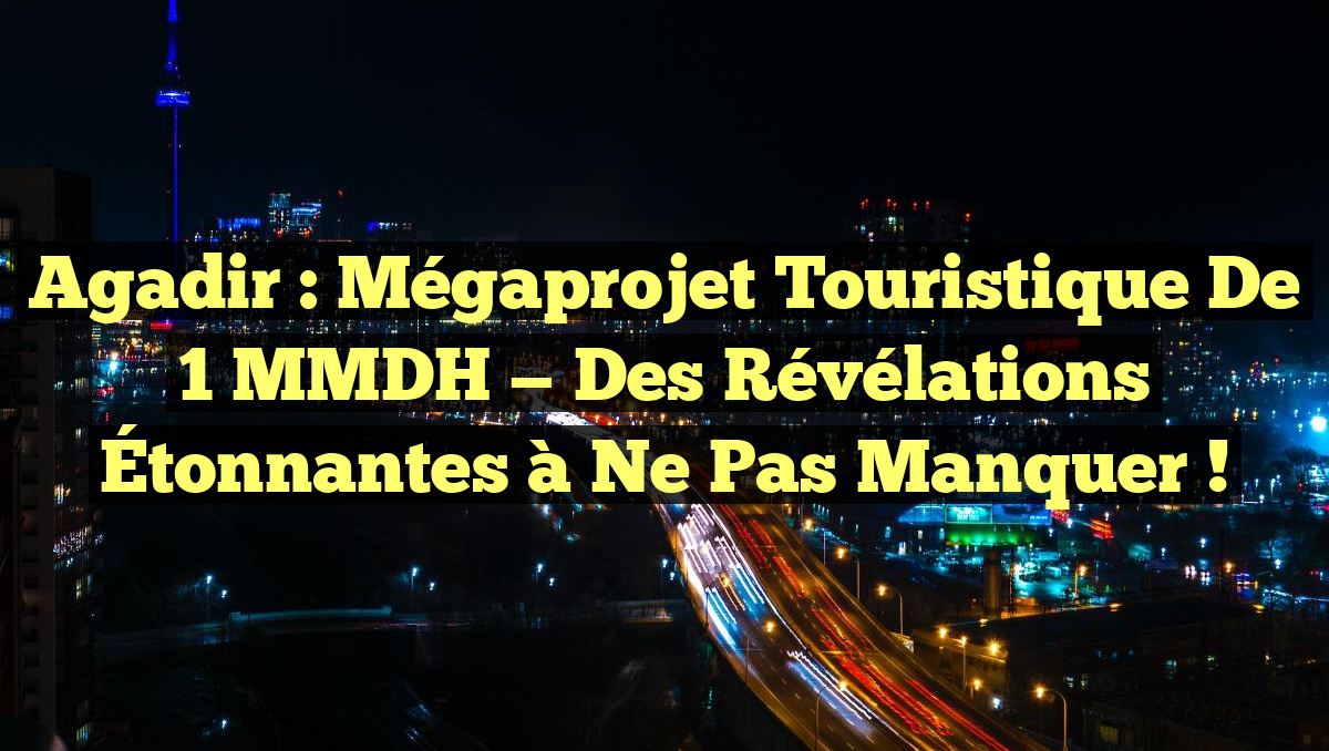 Agadir : Mégaprojet Touristique de 1 MMDH — Des Révélations Étonnantes à Ne Pas Manquer !