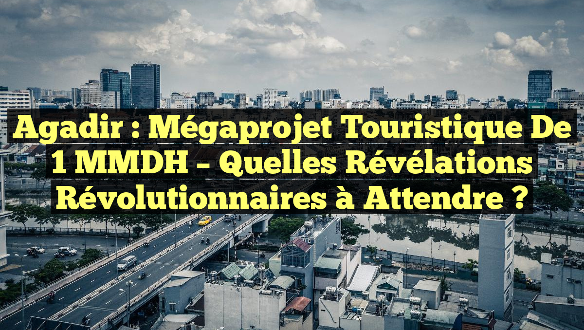 Agadir : Mégaprojet Touristique de 1 MMDH – Quelles Révélations Révolutionnaires à Attendre ?