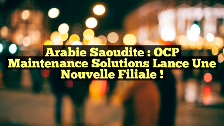 Arabie Saoudite : OCP Maintenance Solutions Lance une Nouvelle Filiale !