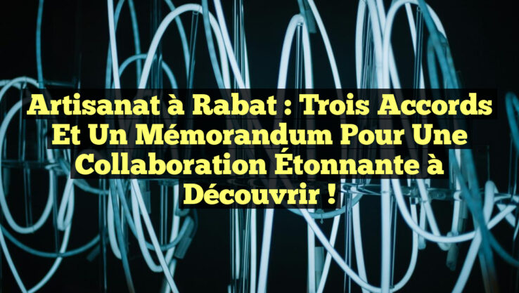 Artisanat à Rabat : Trois Accords et un Mémorandum pour une Collaboration Étonnante à Découvrir !