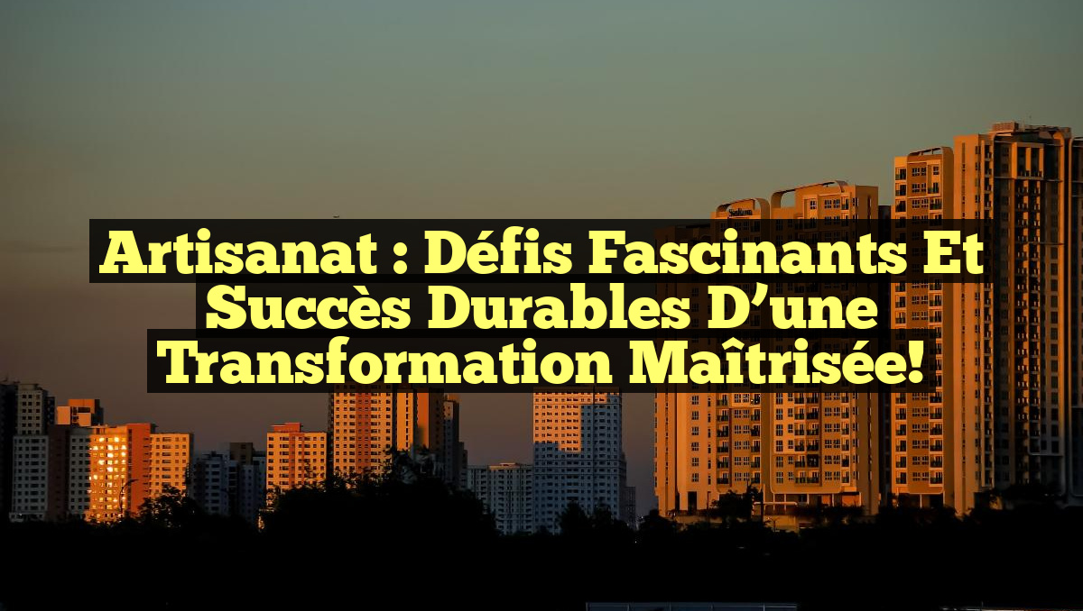 Artisanat : Défis fascinants et succès durables d&rsquo;une transformation maîtrisée!