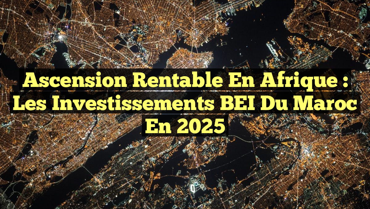 Ascension Rentable en Afrique : Les Investissements BEI du Maroc en 2025