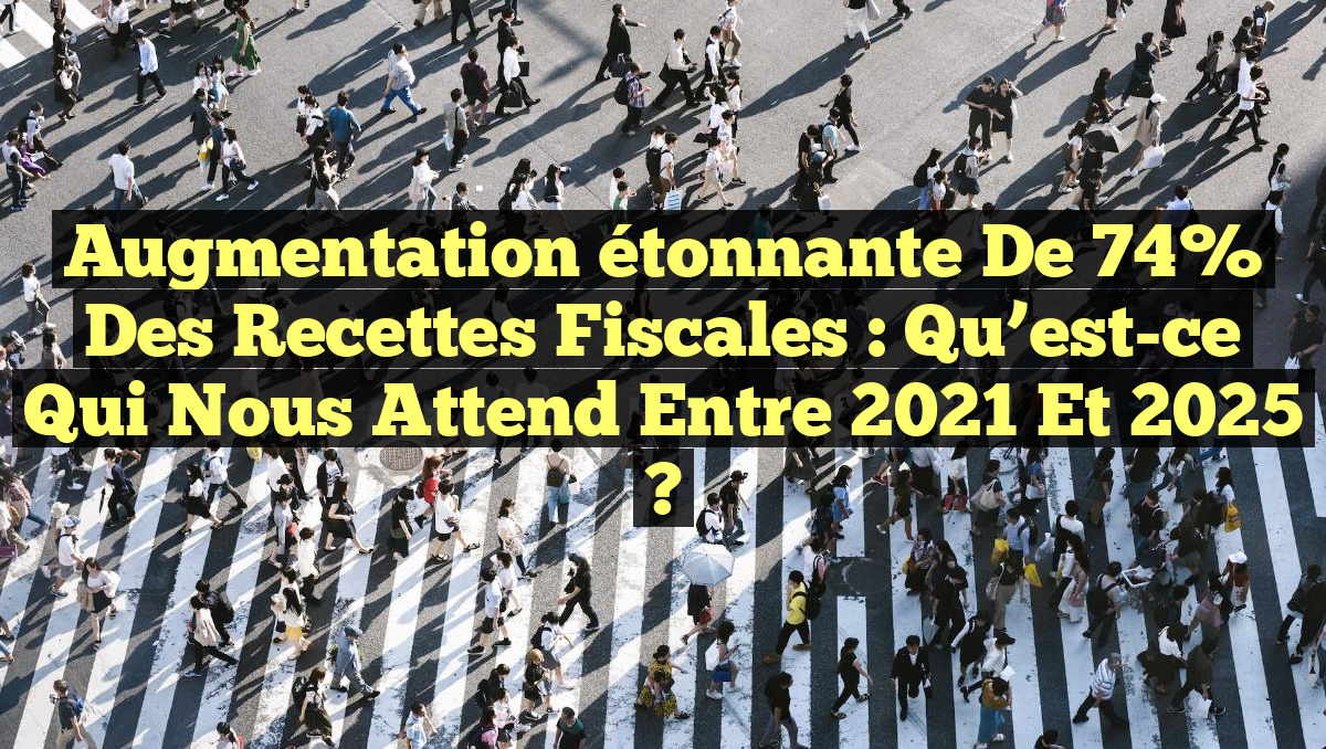 Augmentation étonnante de 74% des recettes fiscales : Qu&rsquo;est-ce qui nous attend entre 2021 et 2025 ?