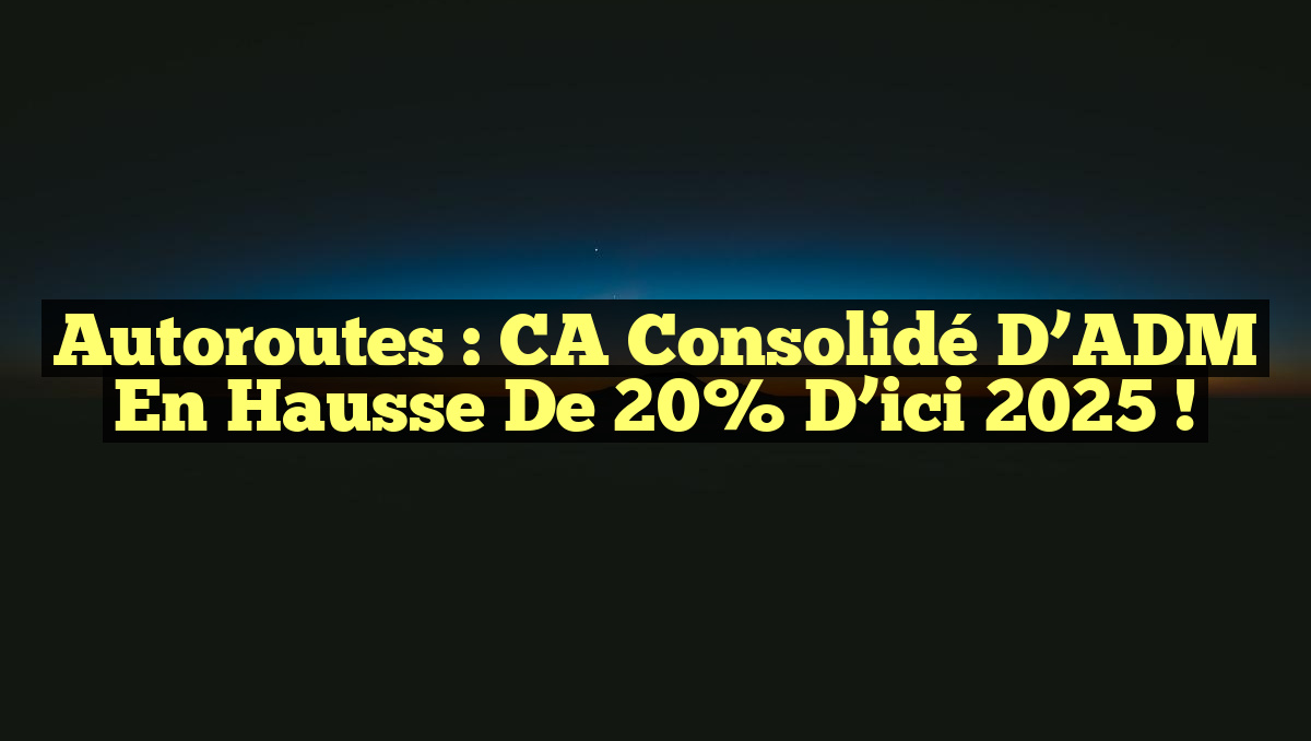 Autoroutes : CA consolidé d&rsquo;ADM en hausse de 20% d&rsquo;ici 2025 !