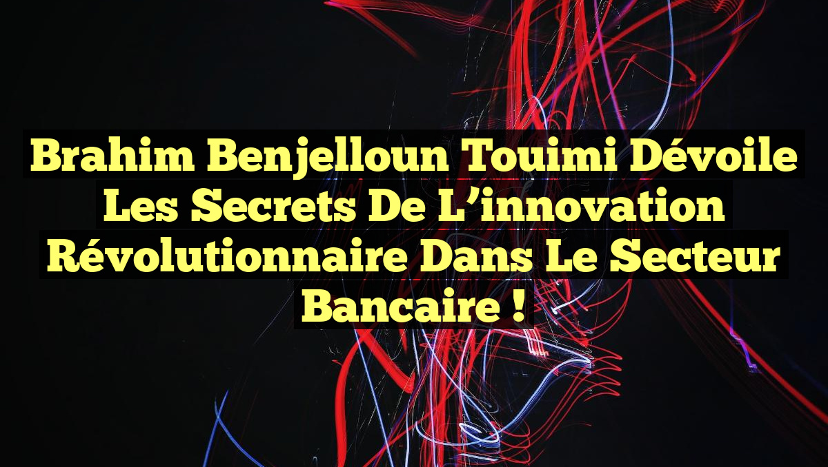 Brahim Benjelloun Touimi dévoile les secrets de l&rsquo;innovation révolutionnaire dans le secteur bancaire !