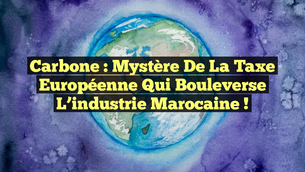 Carbone : Mystère de la taxe européenne qui bouleverse l&rsquo;industrie marocaine !