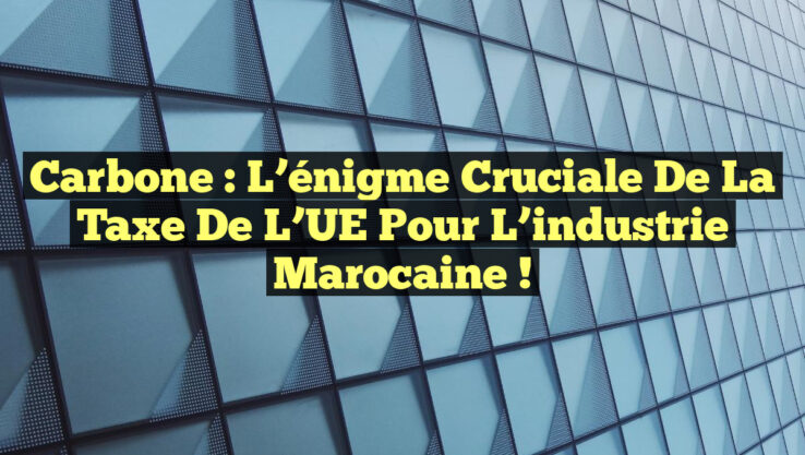 Carbone : L’énigme cruciale de la taxe de l’UE pour l’industrie marocaine !