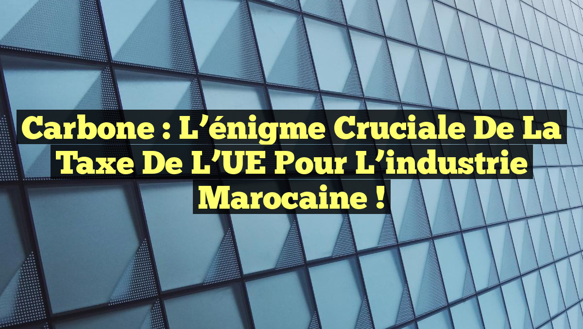Carbone : L&rsquo;énigme cruciale de la taxe de l&rsquo;UE pour l&rsquo;industrie marocaine !