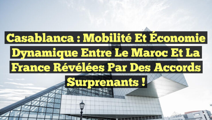 Casablanca : Mobilité et Économie Dynamique entre le Maroc et la France révélées par des Accords Surprenants !