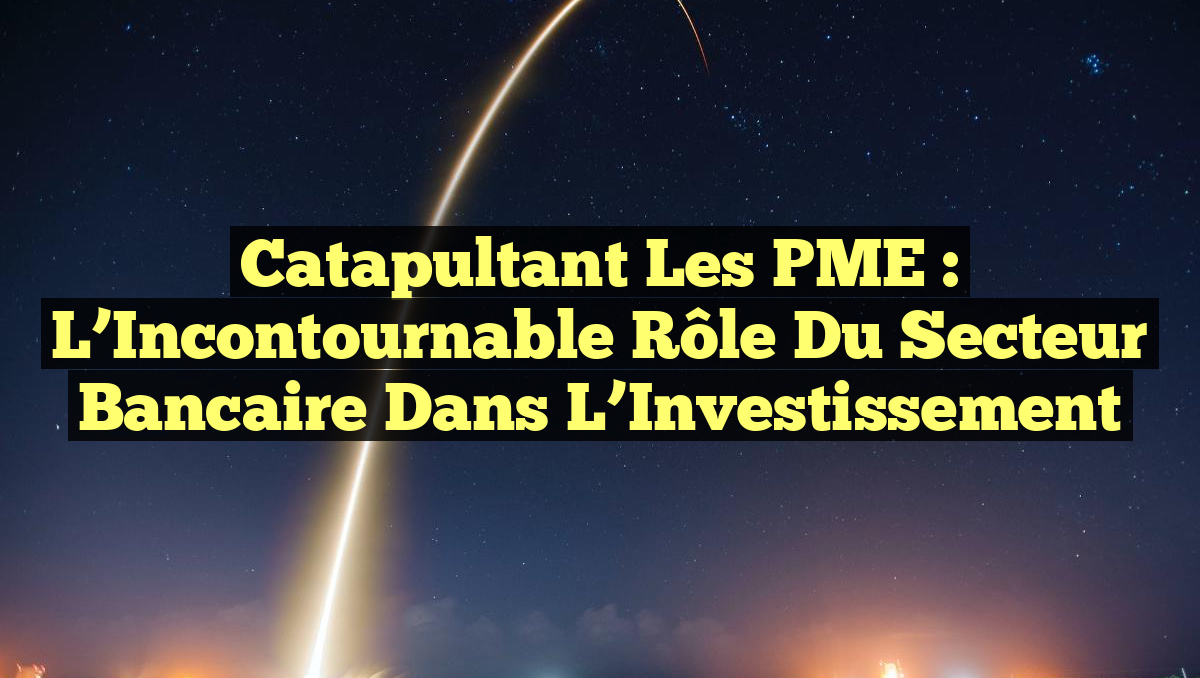 Catapultant les PME : L&rsquo;Incontournable Rôle du Secteur Bancaire dans l&rsquo;Investissement
