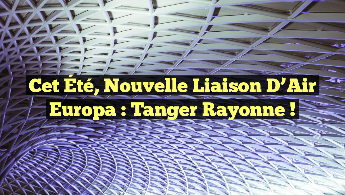 Cet Été, Nouvelle Liaison d’Air Europa : Tanger Rayonne !