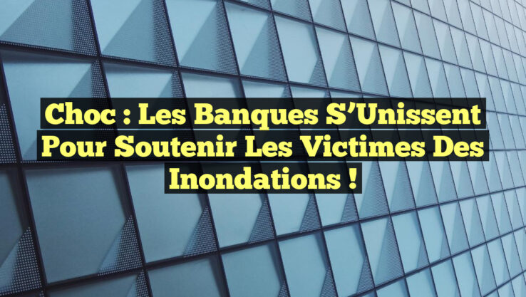 Choc : Les Banques S’Unissent pour Soutenir les Victimes des Inondations !