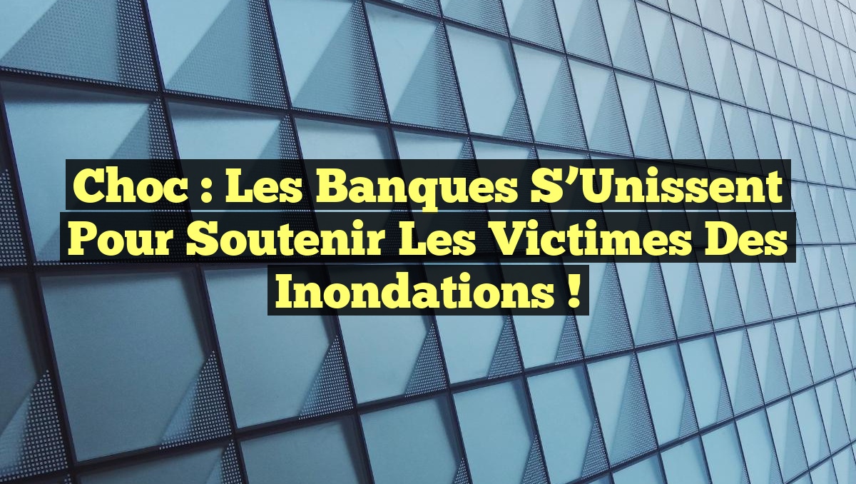 Choc : Les Banques S&rsquo;Unissent pour Soutenir les Victimes des Inondations !