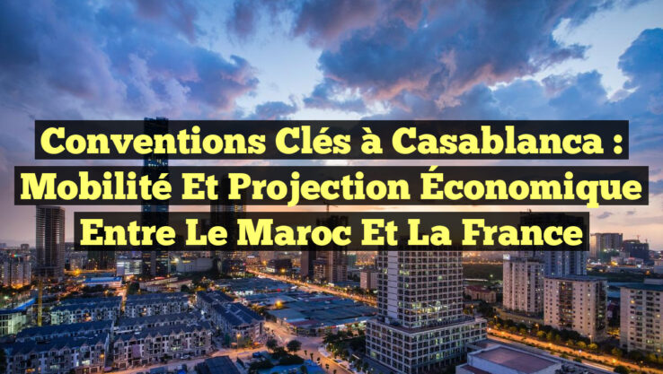 Conventions Clés à Casablanca : Mobilité et Projection Économique entre le Maroc et la France