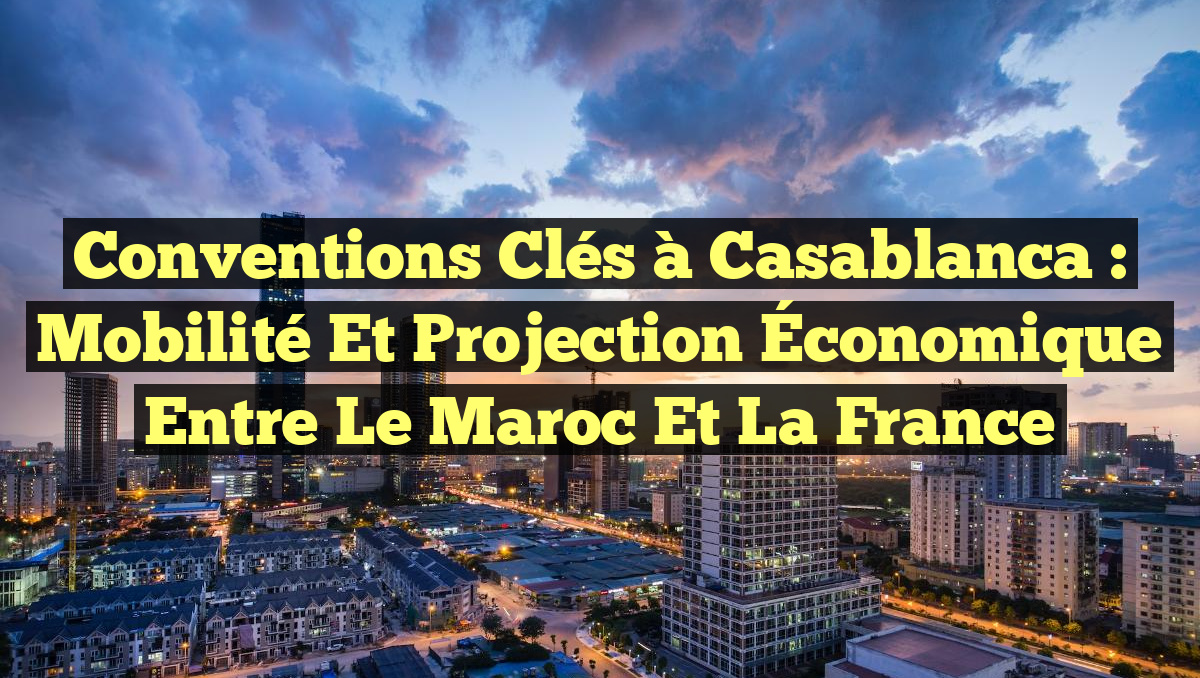 Conventions Clés à Casablanca : Mobilité et Projection Économique entre le Maroc et la France