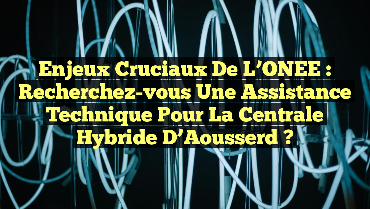 Enjeux Cruciaux de l&rsquo;ONEE : Recherchez-vous une Assistance Technique pour la Centrale Hybride d’Aousserd ?