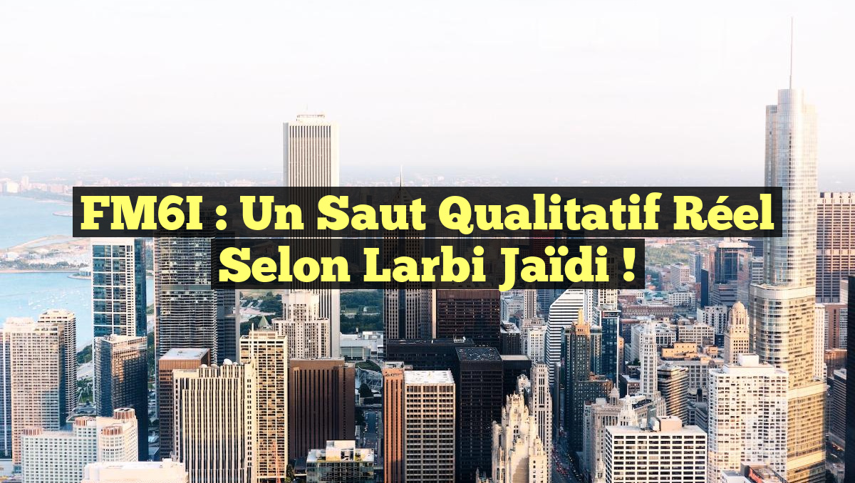 FM6I : Un Saut Qualitatif Réel selon Larbi Jaïdi !
