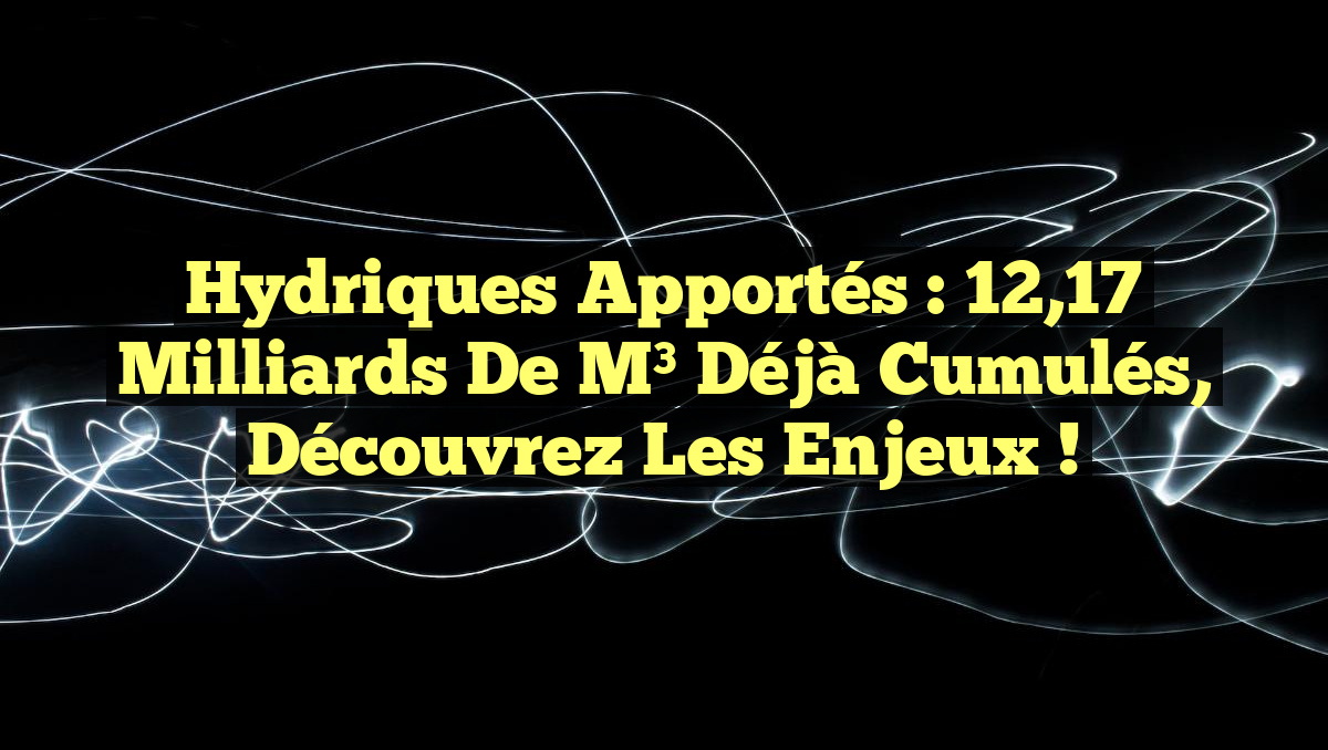 Hydriques apportés : 12,17 milliards de m³ déjà cumulés, découvrez les enjeux !