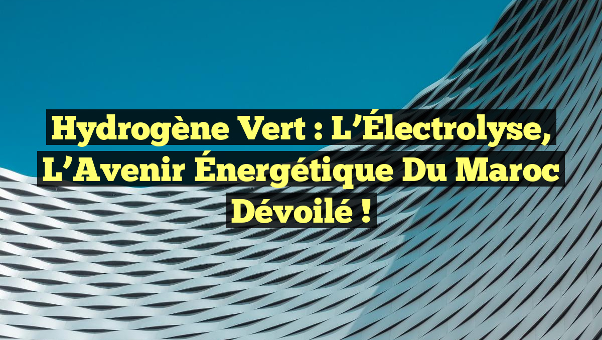 Hydrogène Vert : L’Électrolyse, l&rsquo;Avenir Énergétique du Maroc Dévoilé !