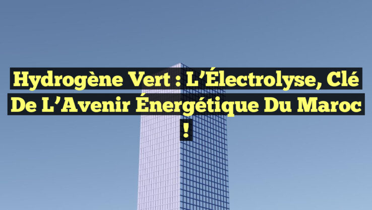 Hydrogène Vert : L’Électrolyse, Clé de l’Avenir Énergétique du Maroc !