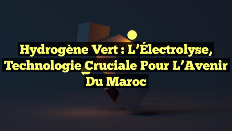 Hydrogène Vert : L’Électrolyse, Technologie Cruciale pour l’Avenir du Maroc