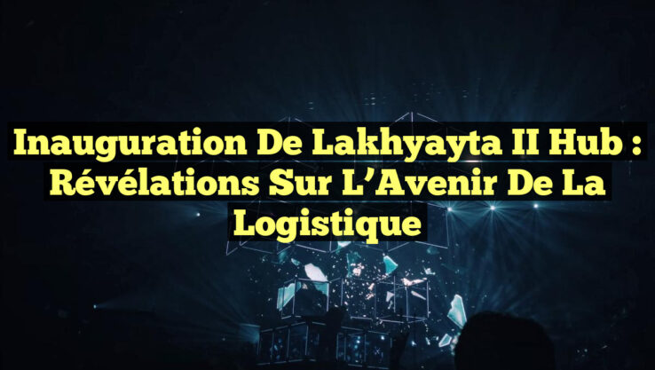 Inauguration de Lakhyayta II Hub : Révélations sur l’Avenir de la Logistique