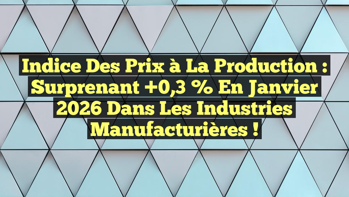 Indice des Prix à la Production : Surprenant +0,3 % en Janvier 2026 dans les Industries Manufacturières !