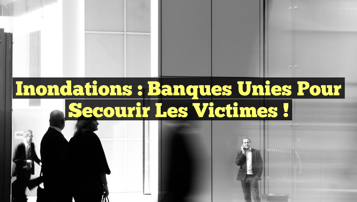 Inondations : Banques Unies pour Secourir les Victimes !