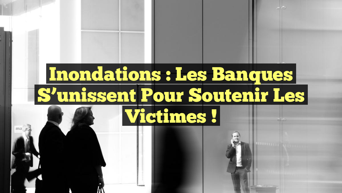 Inondations : Les Banques S&rsquo;unissent pour Soutenir les Victimes !