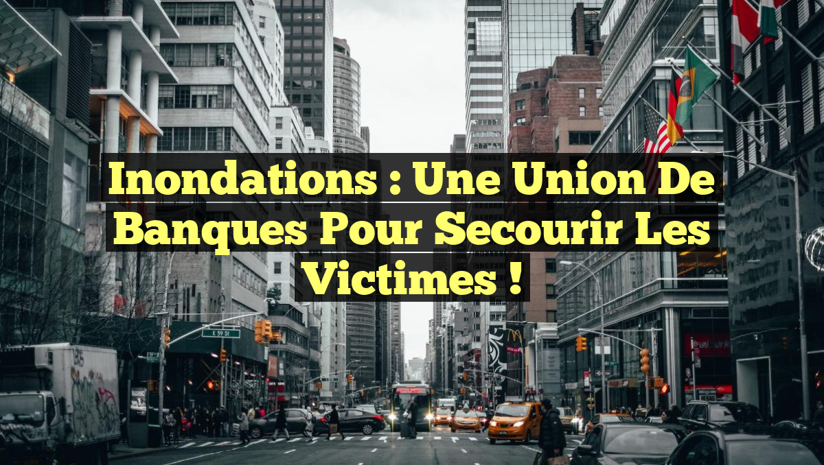 Inondations : Une Union de Banques pour Secourir les Victimes !