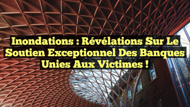 Inondations : Révélations sur le Soutien Exceptionnel des Banques Unies aux Victimes !