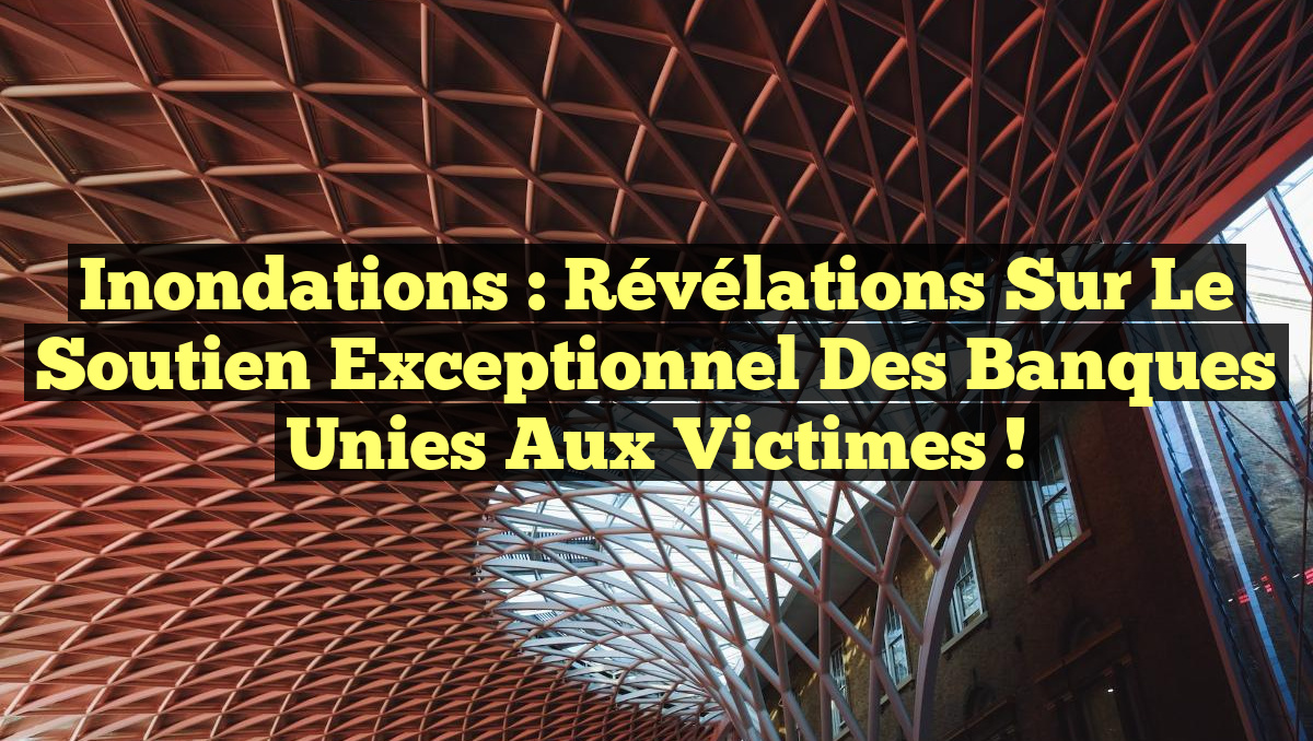 Inondations : Révélations sur le Soutien Exceptionnel des Banques Unies aux Victimes !